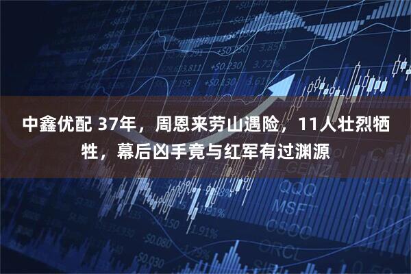 中鑫优配 37年，周恩来劳山遇险，11人壮烈牺牲，幕后凶手竟与红军有过渊源