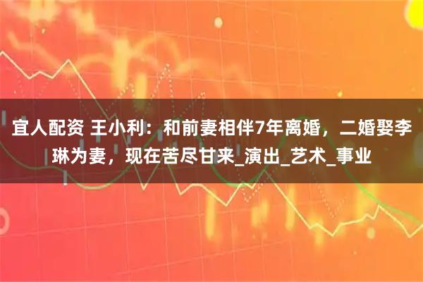 宜人配资 王小利：和前妻相伴7年离婚，二婚娶李琳为妻，现在苦尽甘来_演出_艺术_事业