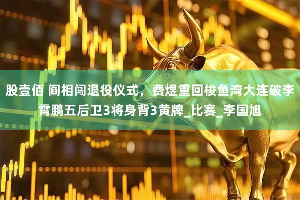股壹佰 阎相闯退役仪式，费煜重回梭鱼湾大连破李霄鹏五后卫3将身背3黄牌_比赛_李国旭