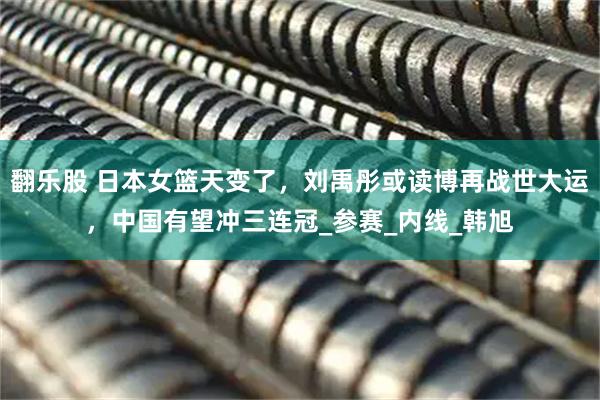 翻乐股 日本女篮天变了，刘禹彤或读博再战世大运，中国有望冲三连冠_参赛_内线_韩旭