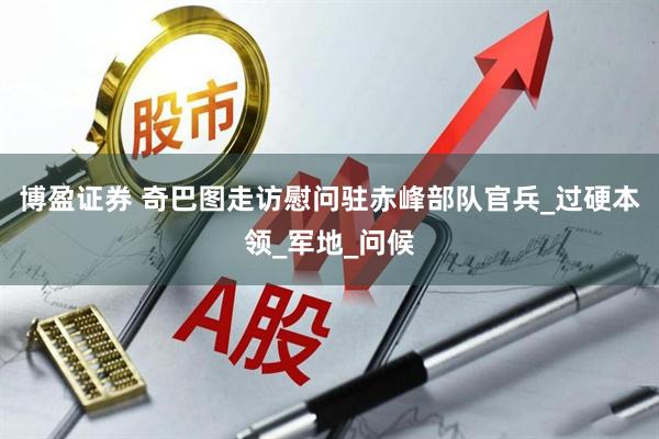 博盈证券 奇巴图走访慰问驻赤峰部队官兵_过硬本领_军地_问候