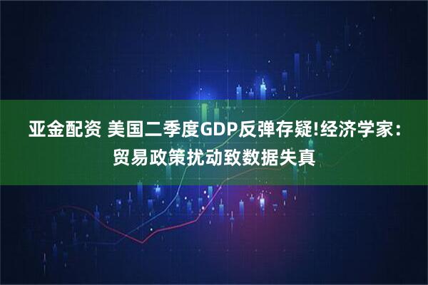 亚金配资 美国二季度GDP反弹存疑!经济学家：贸易政策扰动致数据失真