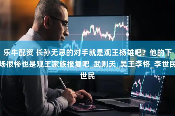 乐牛配资 长孙无忌的对手就是观王杨雄吧？他的下场很惨也是观王家族报复吧_武则天_吴王李恪_李世民